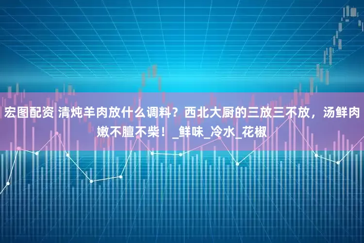 宏图配资 清炖羊肉放什么调料？西北大厨的三放三不放，汤鲜肉嫩不膻不柴！_鲜味_冷水_花椒