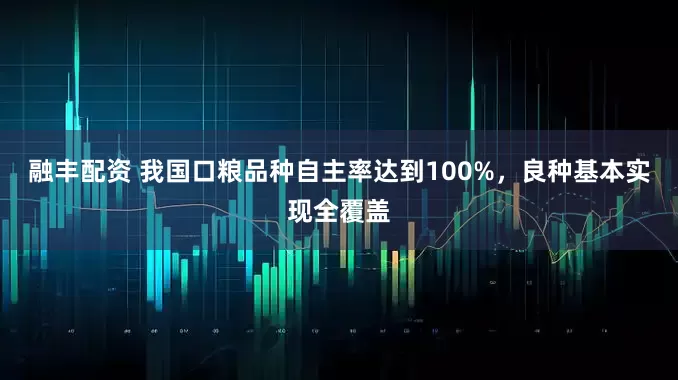融丰配资 我国口粮品种自主率达到100%，良种基本实现全覆盖