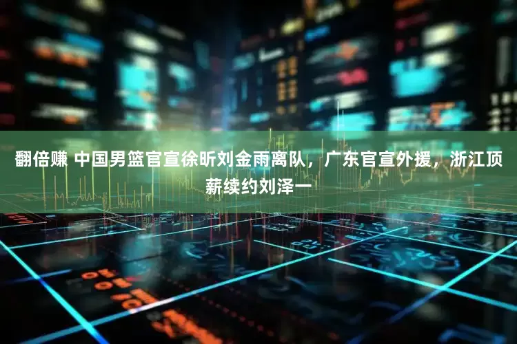 翻倍赚 中国男篮官宣徐昕刘金雨离队，广东官宣外援，浙江顶薪续约刘泽一