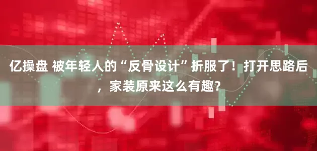 亿操盘 被年轻人的“反骨设计”折服了！打开思路后，家装原来这么有趣？