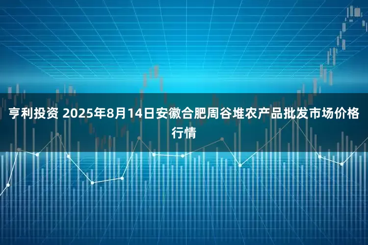 亨利投资 2025年8月14日安徽合肥周谷堆农产品批发市场价格行情