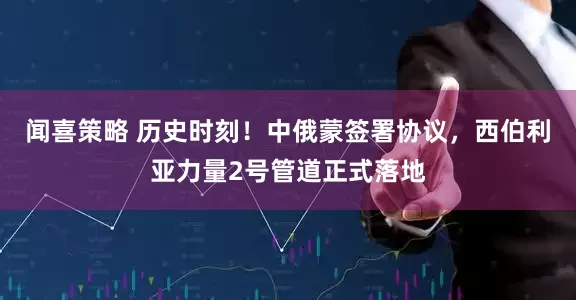 闻喜策略 历史时刻！中俄蒙签署协议，西伯利亚力量2号管道正式落地