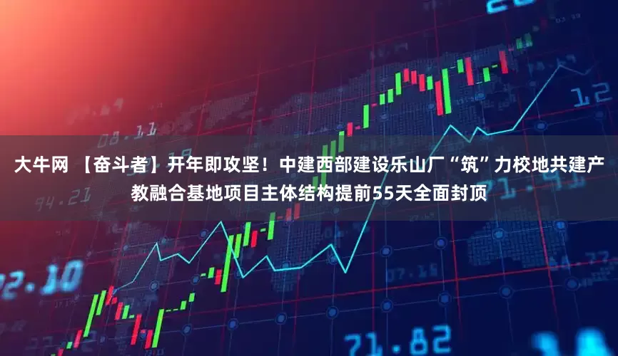 大牛网 【奋斗者】开年即攻坚！中建西部建设乐山厂“筑”力校地共建产教融合基地项目主体结构提前55天全面封顶