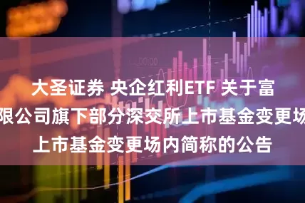 大圣证券 央企红利ETF 关于富国基金管理有限公司旗下部分深交所上市基金变更场内简称的公告