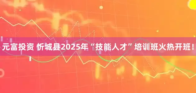 元富投资 忻城县2025年“技能人才”培训班火热开班！