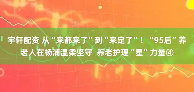 宇轩配资 从“来都来了”到“来定了”！“95后”养老人在杨浦温柔坚守  养老护理“星”力量④