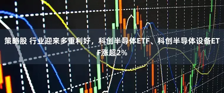 策略股 行业迎来多重利好，科创半导体ETF、科创半导体设备ETF涨超2%