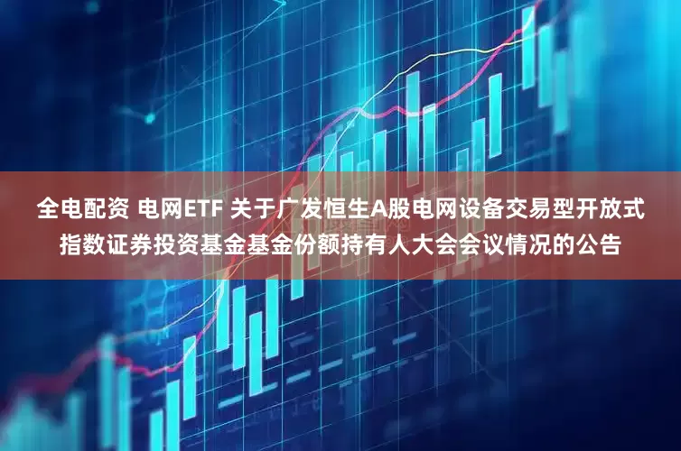 全电配资 电网ETF 关于广发恒生A股电网设备交易型开放式指数证券投资基金基金份额持有人大会会议情况的公告