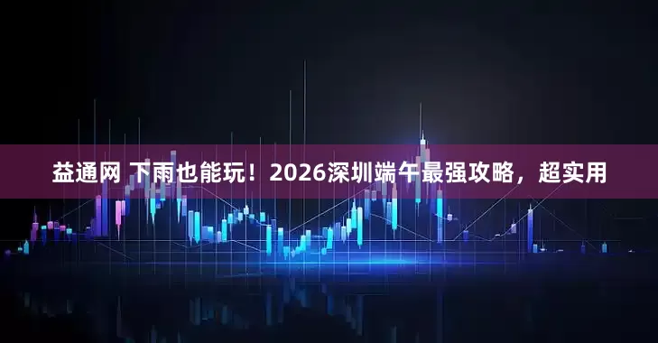 益通网 下雨也能玩！2026深圳端午最强攻略，超实用